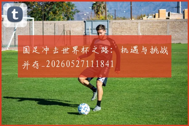国足冲击世界杯之路：机遇与挑战并存_20260527111841