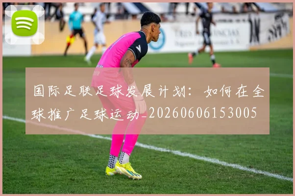 国际足联足球发展计划：如何在全球推广足球运动_20260606153005