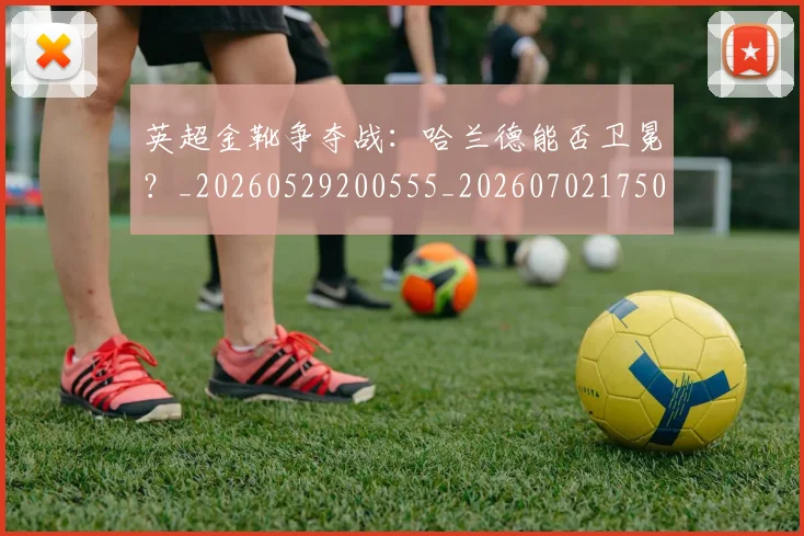 英超金靴争夺战：哈兰德能否卫冕？_20260529200555_20260702175012