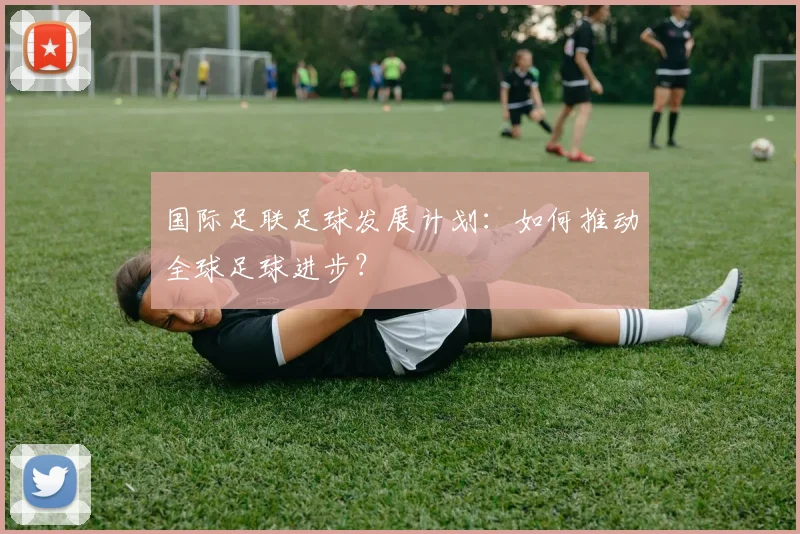 国际足联足球发展计划：如何推动全球足球进步？