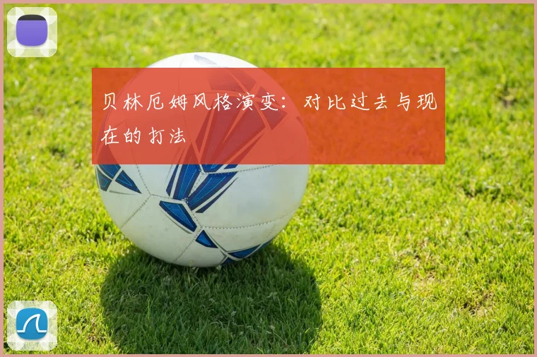 贝林厄姆风格演变：对比过去与现在的打法