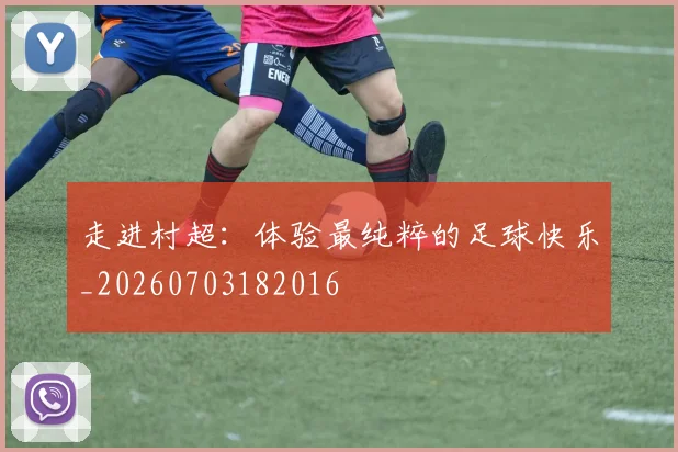 走进村超:体验最纯粹的足球快乐_20260703182016